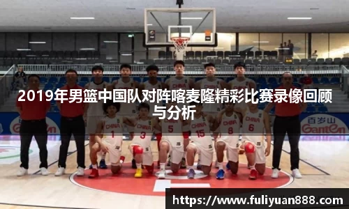 2019年男篮中国队对阵喀麦隆精彩比赛录像回顾与分析